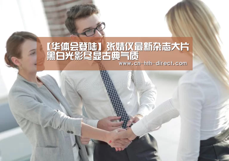 【华体会登陆】张婧仪最新杂志大片  黑白光影尽显古典气质